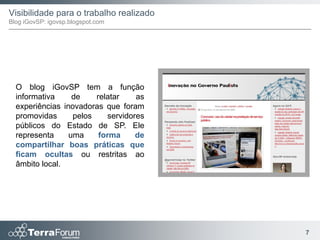 Visibilidade para o trabalho realizado
Blog iGovSP: igovsp.blogspot.com




  O blog iGovSP tem a função
  informativa     de    relatar    as
  experiências inovadoras que foram
  promovidas      pelos    servidores
  públicos do Estado de SP. Ele
  representa     uma     forma     de
  compartilhar boas práticas que
  ficam ocultas ou restritas ao
  âmbito local.




                                         7
 