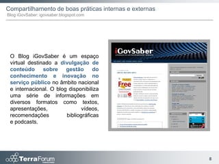 Compartilhamento de boas práticas internas e externas
Blog iGovSaber: igovsaber.blogspot.com




 O Blog iGovSaber é um espaço
 virtual destinado a divulgação de
 conteúdo      sobre    gestão      do
 conhecimento e inovação no
 serviço público no âmbito nacional
 e internacional. O blog disponibiliza
 uma série de informações em
 diversos formatos como textos,
 apresentações,                vídeos,
 recomendações          bibliográficas
 e podcasts.




                                                        8
 
