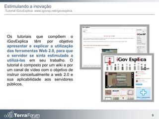 Estimulando a inovação
Tutorial iGovExplica: www.igovsp.net/igovexplica




 Os tutoriais que compõem o
 iGovExplica      têm   por   objetivo
 apresentar e explicar a utilização
 das ferramentas Web 2.0, para que
 o servidor se sinta estimulado a
 utilizá-las em seu trabalho. O
 tutorial é composto por um wiki e por
 um canal de vídeo com o objetivo de
 instruir conceitualmente a web 2.0 e
 sua aplicabilidade aos servidores
 públicos.




                                                   9
 