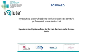 FORWARD
Dipartimento di Epidemiologia del Servizio Sanitario della Regione
Lazio
Infrastruttura di comunicazione e collaborazione tra strutture,
professionisti e amministrazioni
 