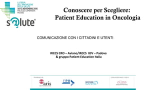 Conoscere per Scegliere:
Patient Education in Oncologia
IRCCS CRO – Aviano/IRCCS IOV – Padova
& gruppo Patient Education Italia
COMUNICAZIONE CON I CITTADINI E UTENTI
 