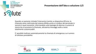 Quando un paziente richiede l’intervento tramite un dispositivo BTicino, la
chiamata viene indirizzata dal sistema Wildix anche ai cordless del personale in
servizio in quel momento, informandolo sulla tipologia di allarme e numero di
stanza da cui proviene la chiamata, attraverso messaggi audio o testo
totalmente customizzabili.
E’ possibile inoltrare automaticamente la chiamata di emergenza a un numero
di cellulare prestabilito.
Presentazione dell’idea o soluzione 1/2
 