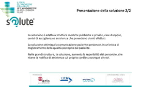 La soluzione è adatta a strutture mediche pubbliche e private, case di riposo,
centri di accoglienza o assistenza che prevedono utenti allettati.
La soluzione ottimizza la comunicazione paziente-personale, in un’ottica di
miglioramento della qualità percepita dal paziente.
Nelle grandi strutture, la soluzione, aumenta la reperibilità del personale, che
riceve la notifica di assistenza sul proprio cordless ovunque si trovi.
Presentazione della soluzione 2/2
 
