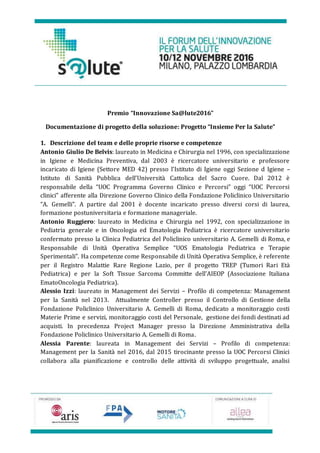 Premio “Innovazione Sa@lute2016”
Documentazione di progetto della soluzione: Progetto “Insieme Per la Salute”
1. Descrizione del team e delle proprie risorse e competenze
Antonio Giulio De Belvis: laureato in Medicina e Chirurgia nel 1996, con specializzazione
in Igiene e Medicina Preventiva, dal 2003 è ricercatore universitario e professore
incaricato di Igiene (Settore MED 42) presso l’Istituto di Igiene oggi Sezione d Igiene –
Istituto di Sanità Pubblica dell’Università Cattolica del Sacro Cuore. Dal 2012 è
responsabile della “UOC Programma Governo Clinico e Percorsi” oggi “UOC Percorsi
clinici” afferente alla Direzione Governo Clinico della Fondazione Policlinico Universitario
“A. Gemelli”. A partire dal 2001 è docente incaricato presso diversi corsi di laurea,
formazione postuniversitaria e formazione manageriale.
Antonio Ruggiero: laureato in Medicina e Chirurgia nel 1992, con specializzazione in
Pediatria generale e in Oncologia ed Ematologia Pediatrica è ricercatore universitario
confermato presso la Clinica Pediatrica del Policlinico universitario A. Gemelli di Roma, e
Responsabile di Unità Operativa Semplice “UOS Ematologia Pediatrica e Terapie
Sperimentali”. Ha competenze come Responsabile di Unità Operativa Semplice, è referente
per il Registro Malattie Rare Regione Lazio, per il progetto TREP (Tumori Rari Età
Pediatrica) e per la Soft Tissue Sarcoma Committe dell’AIEOP (Associazione Italiana
EmatoOncologia Pediatrica).
Alessio Izzi: laureato in Management dei Servizi – Profilo di competenza: Management
per la Sanità nel 2013. Attualmente Controller presso il Controllo di Gestione della
Fondazione Policlinico Universitario A. Gemelli di Roma, dedicato a monitoraggio costi
Materie Prime e servizi, monitoraggio costi del Personale, gestione dei fondi destinati ad
acquisti. In precedenza Project Manager presso la Direzione Amministrativa della
Fondazione Policlinico Universitario A. Gemelli di Roma.
Alessia Parente: laureata in Management dei Servizi – Profilo di competenza:
Management per la Sanità nel 2016, dal 2015 tirocinante presso la UOC Percorsi Clinici
collabora alla pianificazione e controllo delle attività di sviluppo progettuale, analisi
 