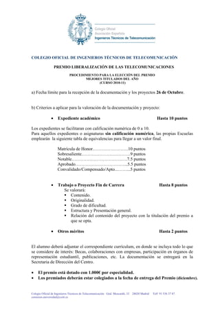 COLEGIO OFICIAL DE INGENIEROS TÉCNICOS DE TELECOMUNICACIÓN

                   PREMIO LIBERALIZACIÓN DE LAS TELECOMUNICACIONES
                             PROCEDIMIENTO PARA LA ELECCIÓN DEL PREMIO
                                    MEJORES TITULADOS DEL AÑO
                                           (CURSO 2010-11)

a) Fecha límite para la recepción de la documentación y los proyectos 26 de Octubre.


b) Criterios a aplicar para la valoración de la documentación y proyecto:

               •    Expediente académico                                                        Hasta 10 puntos

Los expedientes se facilitaran con calificación numérica de 0 a 10.
Para aquellos expedientes o asignaturas sin calificación numérica, las propias Escuelas
emplearán la siguiente tabla de equivalencias para llegar a un valor final.

                    Matrícula de Honor……………………10 puntos
                    Sobresaliente……………………………9 puntos
                    Notable…………………………….….7.5 puntos
                    Aprobado……………………………...5.5 puntos
                    Convalidado/Compensado/Apto...……...5 puntos


               •    Trabajo o Proyecto Fin de Carrera                     Hasta 8 puntos
                       Se valorará:
                          Contenido.
                          Originalidad.
                          Grado de dificultad.
                          Estructura y Presentación general.
                          Relación del contenido del proyecto con la titulación del premio a
                          que se opta.

               •    Otros méritos                                                                Hasta 2 puntos


El alumno deberá adjuntar el correspondiente currículum, en donde se incluya todo lo que
se considere de interés: Becas, colaboraciones con empresas, participación en órganos de
representación estudiantil, publicaciones, etc. La documentación se entregará en la
Secretaria de Dirección del Centro.

•    El premio está dotado con 1.000€ por especialidad.
•    Los premiados deberán estar colegiados a la fecha de entrega del Premio (diciembre).


Colegio Oficial de Ingenieros Técnicos de Telecomunicación Gral. Moscardó, 33 28020 Madrid   Telf 91 536 37 87
comision.universidad@coitt.es
 