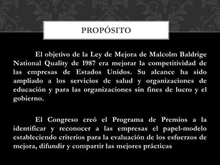 El objetivo de la Ley de Mejora de Malcolm Baldrige
National Quality de 1987 era mejorar la competitividad de
las empresas de Estados Unidos. Su alcance ha sido
ampliado a los servicios de salud y organizaciones de
educación y para las organizaciones sin fines de lucro y el
gobierno.
El Congreso creó el Programa de Premios a la
identificar y reconocer a las empresas el papel-modelo
estableciendo criterios para la evaluación de los esfuerzos de
mejora, difundir y compartir las mejores prácticas
PROPÓSITO
 