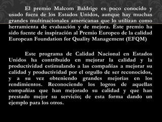 El premio Malcom Baldrige es poco conocido y
usado fuera de los Estados Unidos, aunque hay muchas
grandes multinacionales americanas que lo utilizan como
herramienta de evaluación y de mejora. Éste premio ha
sido fuente de inspiración al Premio Europeo de la calidad
European Foundation for Quality Management (EFQM)
Este programa de Calidad Nacional en Estados
Unidos ha contribuido en mejorar la calidad y la
productividad estimulando a las compañías a mejorar su
calidad y productividad por el orgullo de ser reconocidos,
y a su vez obteniendo grandes mejorías en los
rendimientos. Reconociendo los logros de aquellas
compañías que han mejorado su calidad y que han
prestado mejor su servicio; de esta forma dando un
ejemplo para los otros.
 