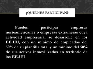 Pueden participar empresas
norteamericanas o empresas extranjeras cuya
actividad empresarial se desarrolle en los
EE.UU, con un mínimo de empleados del
50% de su plantilla total y un mínimo del 50%
de sus activos inmovilizados en territorio de
los EE.UU
¿QUIÉNES PARTICIPAN?
 