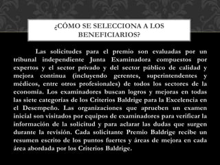 Las solicitudes para el premio son evaluadas por un
tribunal independiente Junta Examinadora compuestos por
expertos y el sector privado y del sector público de calidad y
mejora continua (incluyendo gerentes, superintendentes y
médicos, entre otros profesionales) de todos los sectores de la
economía. Los examinadores buscan logros y mejoras en todas
las siete categorías de los Criterios Baldrige para la Excelencia en
el Desempeño. Las organizaciones que aprueben un examen
inicial son visitados por equipos de examinadores para verificar la
información de la solicitud y para aclarar las dudas que surgen
durante la revisión. Cada solicitante Premio Baldrige recibe un
resumen escrito de los puntos fuertes y áreas de mejora en cada
área abordada por los Criterios Baldrige.
¿CÓMO SE SELECCIONA A LOS
BENEFICIARIOS?
 