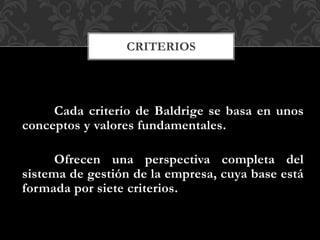Cada criterio de Baldrige se basa en unos
conceptos y valores fundamentales.
Ofrecen una perspectiva completa del
sistema de gestión de la empresa, cuya base está
formada por siete criterios.
CRITERIOS
 