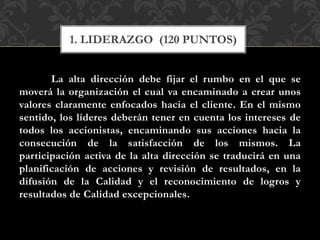 La alta dirección debe fijar el rumbo en el que se
moverá la organización el cual va encaminado a crear unos
valores claramente enfocados hacia el cliente. En el mismo
sentido, los líderes deberán tener en cuenta los intereses de
todos los accionistas, encaminando sus acciones hacia la
consecución de la satisfacción de los mismos. La
participación activa de la alta dirección se traducirá en una
planificación de acciones y revisión de resultados, en la
difusión de la Calidad y el reconocimiento de logros y
resultados de Calidad excepcionales.
1. LIDERAZGO (120 PUNTOS)
 