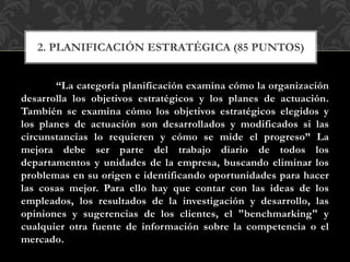“La categoría planificación examina cómo la organización
desarrolla los objetivos estratégicos y los planes de actuación.
También se examina cómo los objetivos estratégicos elegidos y
los planes de actuación son desarrollados y modificados si las
circunstancias lo requieren y cómo se mide el progreso” La
mejora debe ser parte del trabajo diario de todos los
departamentos y unidades de la empresa, buscando eliminar los
problemas en su origen e identificando oportunidades para hacer
las cosas mejor. Para ello hay que contar con las ideas de los
empleados, los resultados de la investigación y desarrollo, las
opiniones y sugerencias de los clientes, el "benchmarking" y
cualquier otra fuente de información sobre la competencia o el
mercado.
2. PLANIFICACIÓN ESTRATÉGICA (85 PUNTOS)
 