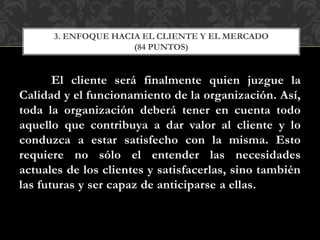 El cliente será finalmente quien juzgue la
Calidad y el funcionamiento de la organización. Así,
toda la organización deberá tener en cuenta todo
aquello que contribuya a dar valor al cliente y lo
conduzca a estar satisfecho con la misma. Esto
requiere no sólo el entender las necesidades
actuales de los clientes y satisfacerlas, sino también
las futuras y ser capaz de anticiparse a ellas.
3. ENFOQUE HACIA EL CLIENTE Y EL MERCADO
(84 PUNTOS)
 