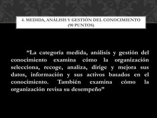 “La categoría medida, análisis y gestión del
conocimiento examina cómo la organización
selecciona, recoge, analiza, dirige y mejora sus
datos, información y sus activos basados en el
conocimiento. También examina cómo la
organización revisa su desempeño”
4. MEDIDA, ANÁLISIS Y GESTIÓN DEL CONOCIMIENTO
(90 PUNTOS)
 