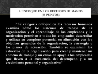 “La categoría enfoque en los recursos humanos
examina cómo los sistemas de trabajo de la
organización y el aprendizaje de los empleados y la
motivación permiten a todos los empleados desarrollar
y utilizar su completo potencial en alineación con los
objetivos generales de la organización, la estrategia y
los planes de actuación. También se examinan los
esfuerzos de la organización para crear y mantener un
entorno de trabajo y un clima de apoyo a los empleados
que lleven a la excelencia del desempeño y a un
crecimiento personal y organizativo”
5. ENFOQUE EN LOS RECURSOS HUMANOS
(85 PUNTOS)
 