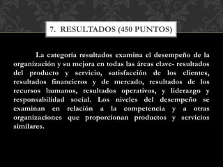 La categoría resultados examina el desempeño de la
organización y su mejora en todas las áreas clave- resultados
del producto y servicio, satisfacción de los clientes,
resultados financieros y de mercado, resultados de los
recursos humanos, resultados operativos, y liderazgo y
responsabilidad social. Los niveles del desempeño se
examinan en relación a la competencia y a otras
organizaciones que proporcionan productos y servicios
similares.
7. RESULTADOS (450 PUNTOS)
 