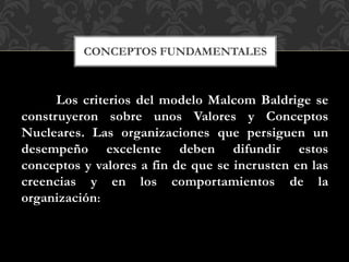 Los criterios del modelo Malcom Baldrige se
construyeron sobre unos Valores y Conceptos
Nucleares. Las organizaciones que persiguen un
desempeño excelente deben difundir estos
conceptos y valores a fin de que se incrusten en las
creencias y en los comportamientos de la
organización:
CONCEPTOS FUNDAMENTALES
 