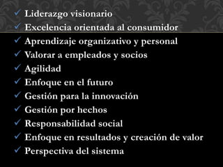  Liderazgo visionario
 Excelencia orientada al consumidor
 Aprendizaje organizativo y personal
 Valorar a empleados y socios
 Agilidad
 Enfoque en el futuro
 Gestión para la innovación
 Gestión por hechos
 Responsabilidad social
 Enfoque en resultados y creación de valor
 Perspectiva del sistema
 