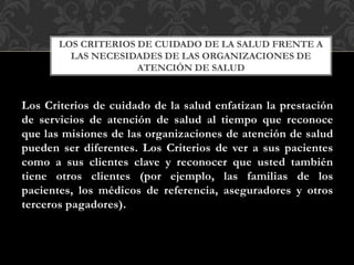 Los Criterios de cuidado de la salud enfatizan la prestación
de servicios de atención de salud al tiempo que reconoce
que las misiones de las organizaciones de atención de salud
pueden ser diferentes. Los Criterios de ver a sus pacientes
como a sus clientes clave y reconocer que usted también
tiene otros clientes (por ejemplo, las familias de los
pacientes, los médicos de referencia, aseguradores y otros
terceros pagadores).
LOS CRITERIOS DE CUIDADO DE LA SALUD FRENTE A
LAS NECESIDADES DE LAS ORGANIZACIONES DE
ATENCIÓN DE SALUD
 