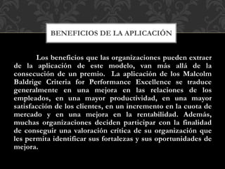 Los beneficios que las organizaciones pueden extraer
de la aplicación de este modelo, van más allá de la
consecución de un premio. La aplicación de los Malcolm
Baldrige Criteria for Performance Excellence se traduce
generalmente en una mejora en las relaciones de los
empleados, en una mayor productividad, en una mayor
satisfacción de los clientes, en un incremento en la cuota de
mercado y en una mejora en la rentabilidad. Además,
muchas organizaciones deciden participar con la finalidad
de conseguir una valoración crítica de su organización que
les permita identificar sus fortalezas y sus oportunidades de
mejora.
BENEFICIOS DE LA APLICACIÓN
 