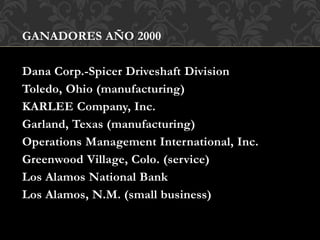 GANADORES AÑO 2000
Dana Corp.-Spicer Driveshaft Division
Toledo, Ohio (manufacturing)
KARLEE Company, Inc.
Garland, Texas (manufacturing)
Operations Management International, Inc.
Greenwood Village, Colo. (service)
Los Alamos National Bank
Los Alamos, N.M. (small business)
 