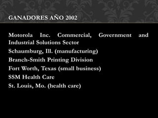 GANADORES AÑO 2002
Motorola Inc. Commercial, Government and
Industrial Solutions Sector
Schaumburg, Ill. (manufacturing)
Branch-Smith Printing Division
Fort Worth, Texas (small business)
SSM Health Care
St. Louis, Mo. (health care)
 