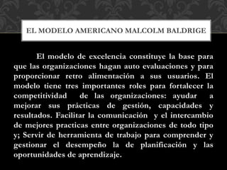 El modelo de excelencia constituye la base para
que las organizaciones hagan auto evaluaciones y para
proporcionar retro alimentación a sus usuarios. El
modelo tiene tres importantes roles para fortalecer la
competitividad de las organizaciones: ayudar a
mejorar sus prácticas de gestión, capacidades y
resultados. Facilitar la comunicación y el intercambio
de mejores practicas entre organizaciones de todo tipo
y; Servir de herramienta de trabajo para comprender y
gestionar el desempeño la de planificación y las
oportunidades de aprendizaje.
EL MODELO AMERICANO MALCOLM BALDRIGE
 