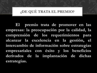 El premio trata de promover en las
empresas: la preocupación por la calidad, la
comprensión de los requerimientos para
alcanzar la excelencia en la gestión, el
intercambio de información sobre estrategias
empresariales con éxito y los beneficios
derivados de la implantación de dichas
estrategias.
¿DE QUÉ TRATA EL PREMIO?
 