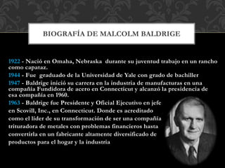 1922 - Nació en Omaha, Nebraska durante su juventud trabajo en un rancho
como capataz.
1944 - Fue graduado de la Universidad de Yale con grado de bachiller
1947 - Baldrige inició su carrera en la industria de manufacturas en una
compañía Fundidora de acero en Connecticut y alcanzó la presidencia de
esa compañía en 1960.
1963 - Baldrige fue Presidente y Oficial Ejecutivo en jefe
en Scovill, Inc., en Connecticut. Donde es acreditado
como el líder de su transformación de ser una compañía
trituradora de metales con problemas financieros hasta
convertirla en un fabricante altamente diversificado de
productos para el hogar y la industria
BIOGRAFÍA DE MALCOLM BALDRIGE
 