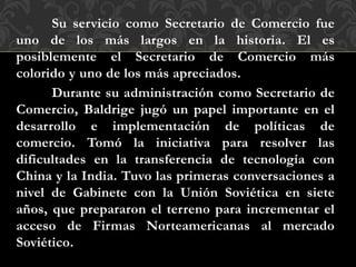 Su servicio como Secretario de Comercio fue
uno de los más largos en la historia. El es
posiblemente el Secretario de Comercio más
colorido y uno de los más apreciados.
Durante su administración como Secretario de
Comercio, Baldrige jugó un papel importante en el
desarrollo e implementación de políticas de
comercio. Tomó la iniciativa para resolver las
dificultades en la transferencia de tecnología con
China y la India. Tuvo las primeras conversaciones a
nivel de Gabinete con la Unión Soviética en siete
años, que prepararon el terreno para incrementar el
acceso de Firmas Norteamericanas al mercado
Soviético.
 