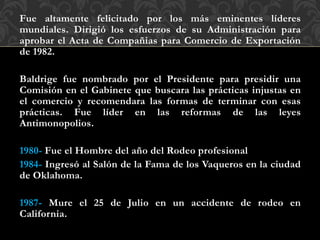 Fue altamente felicitado por los más eminentes líderes
mundiales. Dirigió los esfuerzos de su Administración para
aprobar el Acta de Compañias para Comercio de Exportación
de 1982.
Baldrige fue nombrado por el Presidente para presidir una
Comisión en el Gabinete que buscara las prácticas injustas en
el comercio y recomendara las formas de terminar con esas
prácticas. Fue líder en las reformas de las leyes
Antimonopolios.
1980- Fue el Hombre del año del Rodeo profesional
1984- Ingresó al Salón de la Fama de los Vaqueros en la ciudad
de Oklahoma.
1987- Mure el 25 de Julio en un accidente de rodeo en
California.
 