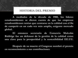 A mediados de la década de 1980, los líderes
estadounidenses se dieron cuenta de que las empresas
estadounidenses tenían que centrarse en la calidad con el fin
de competir en un cada vez más amplia, exigente mercado
global.
El entonces secretario de Comercio Malcolm
Baldrige fue un defensor de la gestión de la calidad como
una clave para la prosperidad y la sostenibilidad EE.UU.
Después de su muerte el Congreso nombró el premio
en reconocimiento a sus contribuciones.
HISTORIA DEL PREMIO
 