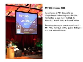 MIT CIO Simposio 2011 Anualmente el MIT desarrolla un Simposio que reúne un grupo de 1000 Asistentes, la gran mayoría CIOS de Empresas Americanas, Asiáticas e Indias Durante este evento se entrega el premio MIT / CIO Award, a un CIO que se distingue con este reconocimiento. 