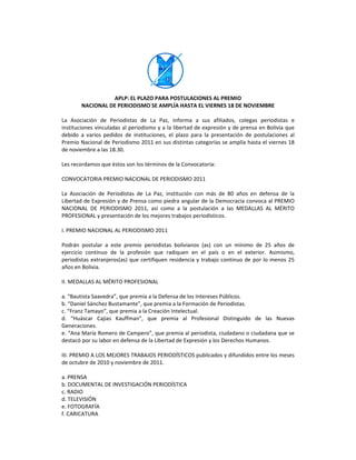  
                                         
                                         
                                         
                  APLP: EL PLAZO PARA POSTULACIONES AL PREMIO 
        NACIONAL DE PERIODISMO SE AMPLÍA HASTA EL VIERNES 18 DE NOVIEMBRE 
 
La  Asociación  de  Periodistas  de  La  Paz,  informa  a  sus  afiliados,  colegas  periodistas  e 
instituciones vinculadas al periodismo y a la libertad de expresión y de prensa en Bolivia que 
debido  a  varios  pedidos  de  instituciones,  el  plazo  para  la  presentación  de  postulaciones  al 
Premio Nacional de Periodismo 2011 en sus distintas categorías se amplía hasta el viernes 18 
de noviembre a las 18.30. 
 
Les recordamos que éstos son los términos de la Convocatoria: 
 
CONVOCATORIA PREMIO NACIONAL DE PERIODISMO 2011 
 
La  Asociación  de  Periodistas  de  La  Paz,  institución  con  más  de  80  años  en  defensa  de  la 
Libertad de Expresión y de Prensa como piedra angular de la Democracia convoca al PREMIO 
NACIONAL  DE  PERIODISMO  2011,  así  como  a  la  postulación  a  las  MEDALLAS  AL  MÉRITO 
PROFESIONAL y presentación de los mejores trabajos periodísticos.  
 
I. PREMIO NACIONAL AL PERIODISMO 2011 
 
Podrán  postular  a  este  premio  periodistas  bolivianos  (as)  con  un  mínimo  de  25  años  de 
ejercicio  continuo  de  la  profesión  que  radiquen  en  el  país  o  en  el  exterior.  Asimismo, 
periodistas  extranjeros(as)  que  certifiquen  residencia  y  trabajo  continuo  de  por  lo  menos  25 
años en Bolivia. 
 
II. MEDALLAS AL MÉRITO PROFESIONAL 
 
a. “Bautista Saavedra”, que premia a la Defensa de los Intereses Públicos. 
b. “Daniel Sánchez Bustamante”, que premia a la Formación de Periodistas. 
c. “Franz Tamayo”, que premia a la Creación Intelectual. 
d.  “Huáscar  Cajias  Kauffman”,  que  premia  al  Profesional  Distinguido  de  las  Nuevas 
Generaciones. 
e. “Ana María Romero de Campero”, que premia al periodista, ciudadano o ciudadana que se 
destacó por su labor en defensa de la Libertad de Expresión y los Derechos Humanos. 
 
III. PREMIO A LOS MEJORES TRABAJOS PERIODÍSTICOS publicados y difundidos entre los meses 
de octubre de 2010 y noviembre de 2011. 
 
a. PRENSA 
b. DOCUMENTAL DE INVESTIGACIÓN PERIODÍSTICA 
c. RADIO 
d. TELEVISIÓN 
e. FOTOGRAFÍA 
f. CARICATURA 
 