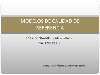 PREMIO NACIONAL DE CALIDAD
PNC «MEXICO»
MODELOS DE CALIDAD DE
REFERENCIA
Elaboro: Mtra. Alejandra Ontiveros Segovia
 