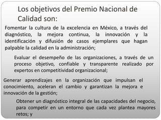 Los objetivos del Premio Nacional de
Calidad son:
Fomentar la cultura de la excelencia en México, a través del
diagnóstico, la mejora continua, la innovación y la
identificación y difusión de casos ejemplares que hagan
palpable la calidad en la administración;
Evaluar el desempeño de las organizaciones, a través de un
proceso objetivo, confiable y transparente realizado por
expertos en competitividad organizacional;
Generar aprendizajes en la organización que impulsan el
conocimiento, aceleran el cambio y garantizan la mejora e
innovación de la gestión;
Obtener un diagnóstico integral de las capacidades del negocio,
para competir en un entorno que cada vez plantea mayores
retos; y
 