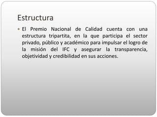 Estructura
 El Premio Nacional de Calidad cuenta con una
estructura tripartita, en la que participa el sector
privado, público y académico para impulsar el logro de
la misión del IFC y asegurar la transparencia,
objetividad y credibilidad en sus acciones.
 