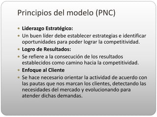 Principios del modelo (PNC)
 Liderazgo Estratégico:
 Un buen líder debe establecer estrategias e identificar
oportunidades para poder lograr la competitividad.
 Logro de Resultados:
 Se refiere a la consecución de los resultados
establecidos como camino hacia la competitividad.
 Enfoque al Cliente
 Se hace necesario orientar la actividad de acuerdo con
las pautas que nos marcan los clientes, detectando las
necesidades del mercado y evolucionando para
atender dichas demandas.
 