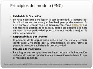  Calidad de la Operación
 Se hace necesaria para lograr la competitividad, la apuesta por
la calidad en los procesos y el feedback para poder mejorar. En
este punto, el contar con una herramienta como ISOTools que
nos facilite la gestión de la calidad, puede ser decisivo a la hora
de lograr la competitividad, puesto que nos ayuda a mejorar la
eficacia y eficiencia.
 Responsabilidad por la Gente
 El personal de la organización debe estar motivado y sentirse
identificado y valorado por su organización, de esta forma se
potencia la responsabilidad y la productividad.
 Impulso a la Innovación
 Para lograr ser competitivos se hace necesaria la innovación,
detectando nuevas oportunidades y evolucionando hacia lo que
el mercado demanda.
Fuente: https://www.isotools.org/2012/07/30/premio-nacional-de-calidad-mexico-modelo-nacional-micro-y-pequenas-empresas-competitivas/
Principios del modelo (PNC)
 