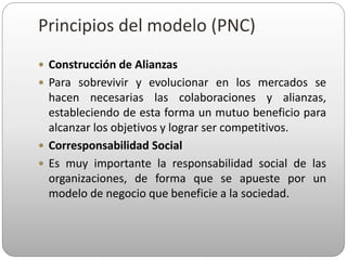  Construcción de Alianzas
 Para sobrevivir y evolucionar en los mercados se
hacen necesarias las colaboraciones y alianzas,
estableciendo de esta forma un mutuo beneficio para
alcanzar los objetivos y lograr ser competitivos.
 Corresponsabilidad Social
 Es muy importante la responsabilidad social de las
organizaciones, de forma que se apueste por un
modelo de negocio que beneficie a la sociedad.
Principios del modelo (PNC)
 