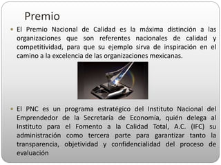 Premio
 El Premio Nacional de Calidad es la máxima distinción a las
organizaciones que son referentes nacionales de calidad y
competitividad, para que su ejemplo sirva de inspiración en el
camino a la excelencia de las organizaciones mexicanas.
 El PNC es un programa estratégico del Instituto Nacional del
Emprendedor de la Secretaría de Economía, quién delega al
Instituto para el Fomento a la Calidad Total, A.C. (IFC) su
administración como tercera parte para garantizar tanto la
transparencia, objetividad y confidencialidad del proceso de
evaluación
 