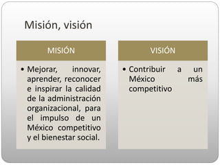 Misión, visión
MISIÓN
• Mejorar, innovar,
aprender, reconocer
e inspirar la calidad
de la administración
organizacional, para
el impulso de un
México competitivo
y el bienestar social.
VISIÓN
• Contribuir a un
México más
competitivo
 