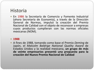 Historia
 En 1986 la Secretaría de Comercio y Fomento Industrial
(ahora Secretaría de Economía), a través de la Dirección
General de Normas, impulsó la creación del Premio
Nacional de Calidad con el objeto de reconocer a empresas
cuyos productos cumplieran con las normas oficiales
mexicanas (NOM).
 1988
 A fines de 1988, tomando como base el Premio Deming de
Japón, el Malcolm Baldrige National Quality Award de
Estados Unidos y la realidad mexicana, un grupo de más
de veinte empresarios presentó una propuesta para la
creación del Nuevo Premio Nacional de Calidad
 