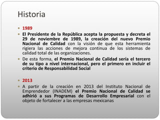 1989
 El Presidente de la República acepta la propuesta y decreta el
29 de noviembre de 1989, la creación del nuevo Premio
Nacional de Calidad con la visión de que esta herramienta
rigiera las acciones de mejora continua de los sistemas de
calidad total de las organizaciones.
 De esta forma, el Premio Nacional de Calidad sería el tercero
de su tipo a nivel internacional, pero el primero en incluir el
criterio de Responsabilidad Social
 2013
 A partir de la creación en 2013 del Instituto Nacional de
Emprendedor (INADEM) el Premio Nacional de Calidad se
adhirió a sus Programas de Desarrollo Empresarial con el
objeto de fortalecer a las empresas mexicanas
Historia
 