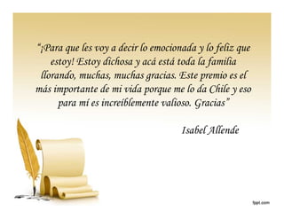 “¡Para que les voy a decir lo emocionada y lo feliz que
    estoy! Estoy dichosa y acá está toda la familia
 llorando, muchas, muchas gracias. Este premio es el
más importante de mi vida porque me lo da Chile y eso
      para mí es increíblemente valioso. Gracias”

                                     Isabel Allende
 