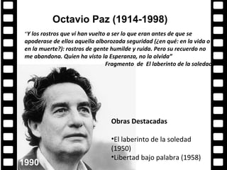 Octavio Paz (1914-1998)
            Algunos ganadores
 “Y los rostros que vi han vuelto a ser lo que eran antes de que se
 apoderase de ellos aquella alborozada seguridad (¿en qué: en la vida o
 en la muerte?): rostros de gente humilde y ruida. Pero su recuerdo no
 me abandona. Quien ha visto la Esperanza, no la olvida”
                                Fragmento de El laberinto de la soledad




                                   Obras Destacadas

                                   •El laberinto de la soledad
                                   (1950)
                                   •Libertad bajo palabra (1958)
1990
 