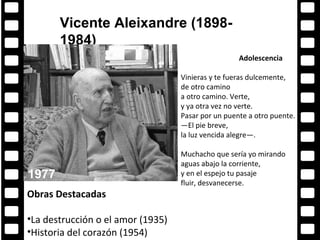 Vicente Aleixandre (1898-
       1984)
                                                    Adolescencia

                                   Vinieras y te fueras dulcemente,
                                   de otro camino
                                   a otro camino. Verte,
                                   y ya otra vez no verte.
                                   Pasar por un puente a otro puente.
                                   —El pie breve,
                                   la luz vencida alegre—.

                                   Muchacho que sería yo mirando
                                   aguas abajo la corriente,
1977                               y en el espejo tu pasaje
                                   fluir, desvanecerse.
Obras Destacadas

•La destrucción o el amor (1935)
•Historia del corazón (1954)
 