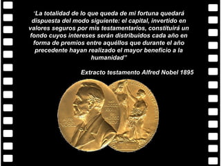 “La totalidad de lo que queda de mi fortuna quedará
 dispuesta del modo siguiente: el capital, invertido en
valores seguros por mis testamentarios, constituirá un
fondo cuyos intereses serán distribuidos cada año en
 forma de premios entre aquéllos que durante el año
  precedente hayan realizado el mayor beneficio a la
                    humanidad”

                 Extracto testamento Alfred Nobel 1895
 