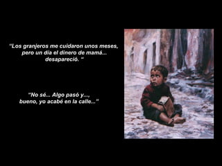 “ Los granjeros me cuidaron unos meses,  pero un día el dinero de mamá... desapareció. “ “ No sé... Algo pasó y...,  bueno, yo acabé en la calle...”  