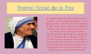 Premio Nobel de la Paz
            La Madre Teresa de Calcuta (Uskub, Imperio
           Otomano —actual Skopie, Macedonia—, 26 de
           agosto de 1910 - Calcuta, India, de septiembre
           de 1997), nacida como Agnes Gonxha Bojaxhiu1
             (pronunciado: [aɡˈnɛs ˈɡɔndʒa bɔjaˈdʒiu]), fue
                una monja católica de origen albanés
           naturalizada india, que fundó la congregación
            de las Misioneras de la Caridad en Calcuta
             en 1950. Durante más de 45 años atendió a
           pobres, enfermos, huérfanos y moribundos, al
            mismo tiempo que guiaba la expansión de su
             congregación, en un primer momento, en la
               India y luego en otros países del mundo
 